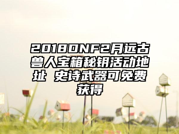2018DNF2月远古兽人宝箱秘钥活动地址 史诗武器可免费获得