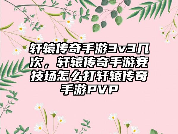 轩辕传奇手游3v3几次，轩辕传奇手游竞技场怎么打轩辕传奇手游PVP