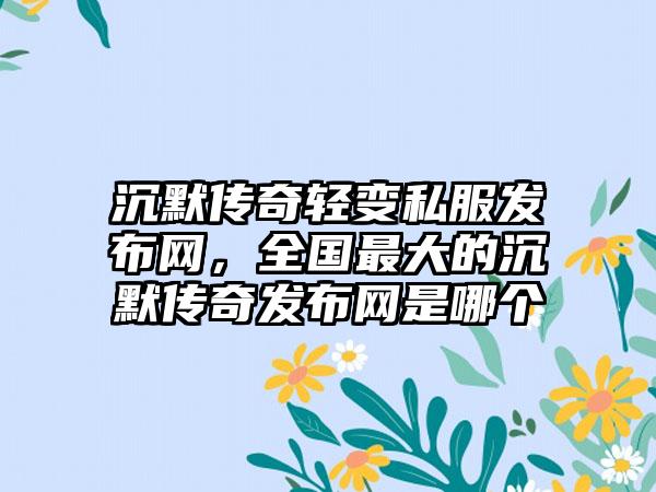 沉默传奇轻变私服发布网，全国最大的沉默传奇发布网是哪个