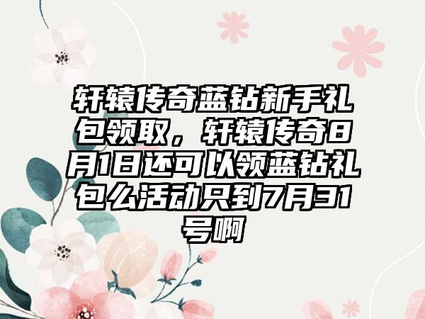 轩辕传奇蓝钻新手礼包领取，轩辕传奇8月1日还可以领蓝钻礼包么活动只到7月31号啊