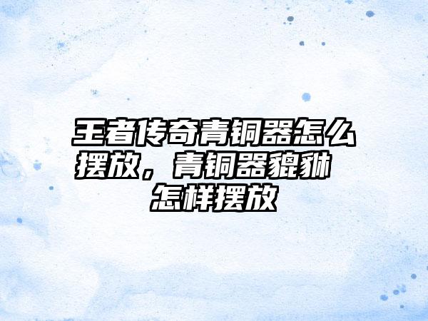 王者传奇青铜器怎么摆放，青铜器貔貅 怎样摆放