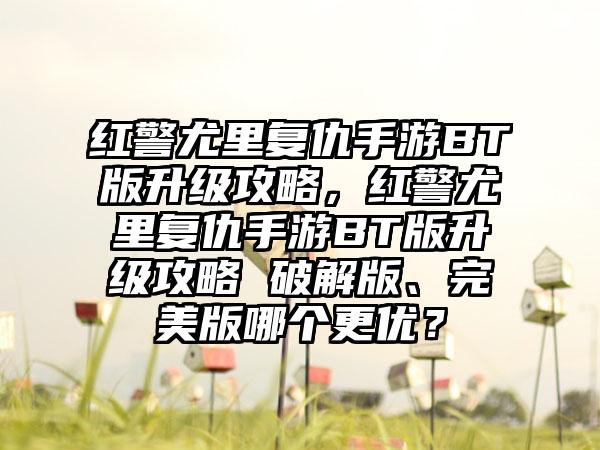红警尤里复仇手游BT版升级攻略，红警尤里复仇手游BT版升级攻略 破解版、完美版哪个更优？