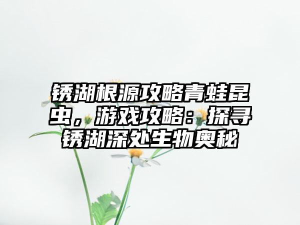 锈湖根源攻略青蛙昆虫，游戏攻略：探寻锈湖深处生物奥秘