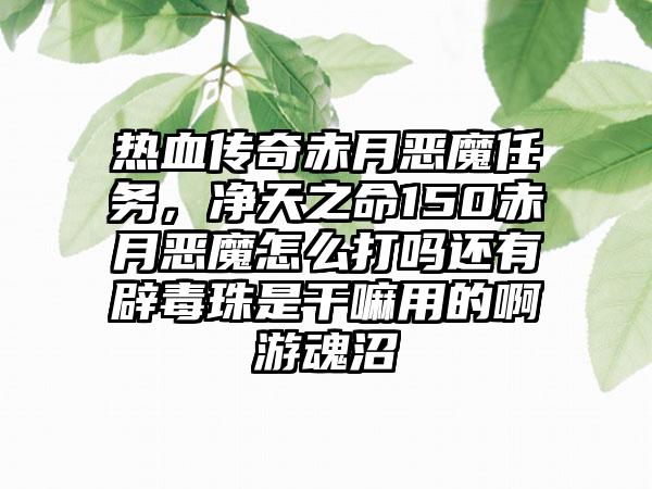 热血传奇赤月恶魔任务，净天之命150赤月恶魔怎么打吗还有辟毒珠是干嘛用的啊游魂沼