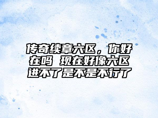 传奇续章六区，你好在吗 现在好像六区进不了是不是不行了