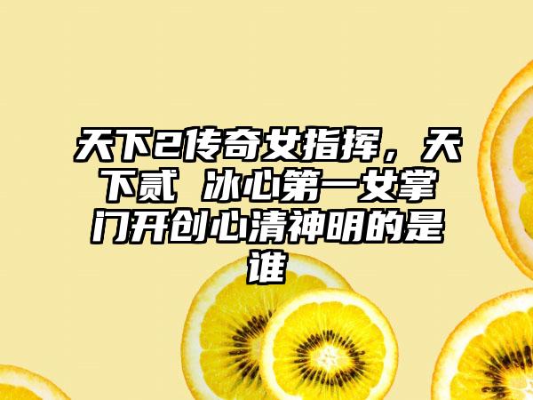 天下2传奇女指挥，天下贰 冰心第一女掌门开创心清神明的是谁