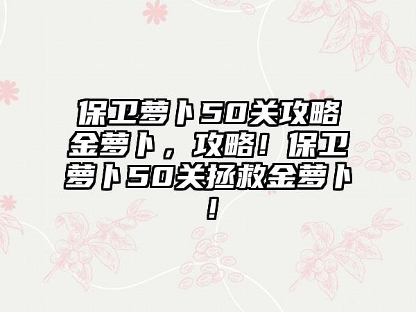 保卫萝卜50关攻略金萝卜，攻略！保卫萝卜50关拯救金萝卜！