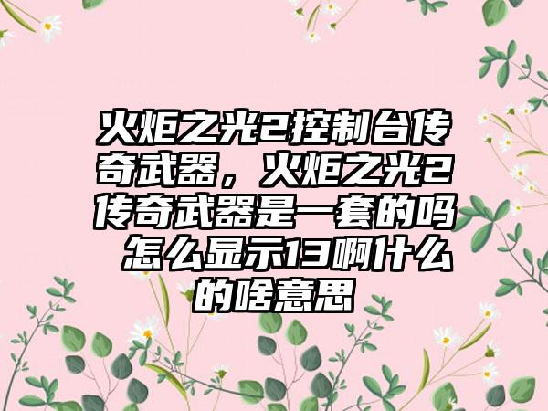 火炬之光2控制台传奇武器，火炬之光2传奇武器是一套的吗 怎么显示13啊什么的啥意思