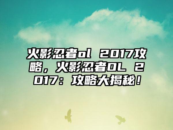 火影忍者ol 2017攻略，火影忍者OL 2017：攻略大揭秘！