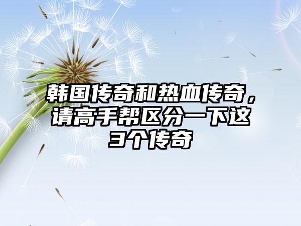 韩国传奇和热血传奇，请高手帮区分一下这3个传奇