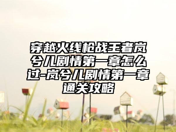 穿越火线枪战王者岚兮儿剧情第一章怎么过-岚兮儿剧情第一章通关攻略