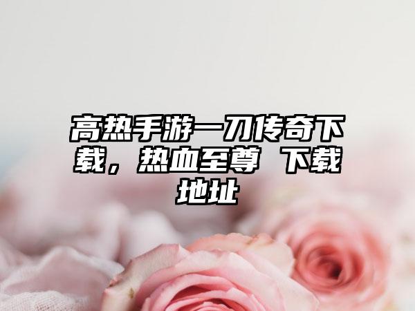 高热手游一刀传奇下载，热血至尊 下载地址