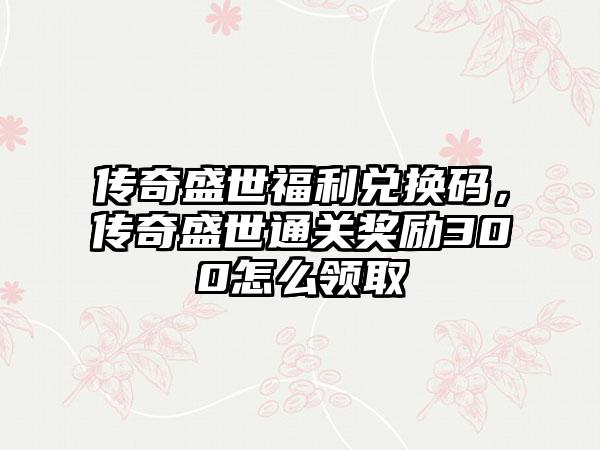 传奇盛世福利兑换码，传奇盛世通关奖励300怎么领取