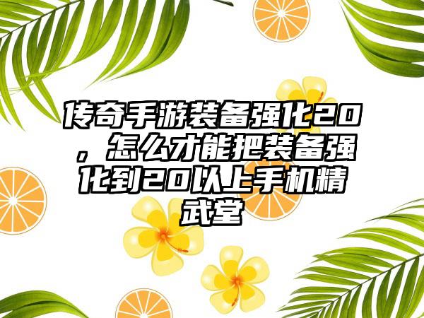 传奇手游装备强化20，怎么才能把装备强化到20以上手机精武堂
