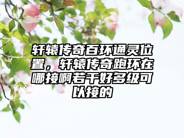 轩辕传奇百环通灵位置，轩辕传奇跑环在哪接啊若干好多级可以接的