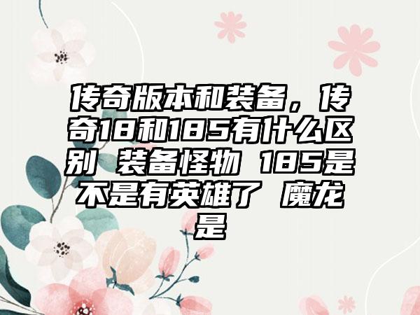 传奇版本和装备，传奇18和185有什么区别 装备怪物 185是不是有英雄了 魔龙是