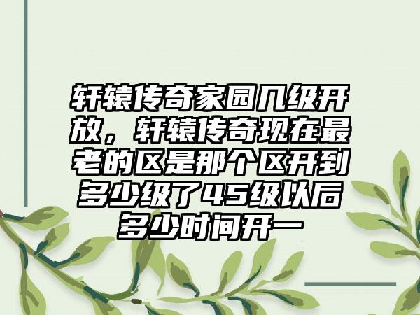 轩辕传奇家园几级开放，轩辕传奇现在最老的区是那个区开到多少级了45级以后多少时间开一