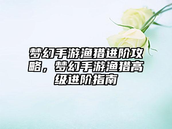 梦幻手游渔猎进阶攻略，梦幻手游渔猎高级进阶指南