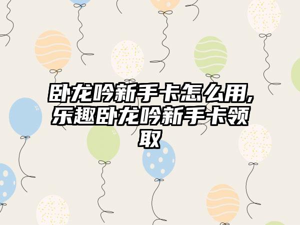 卧龙吟新手卡怎么用,乐趣卧龙吟新手卡领取