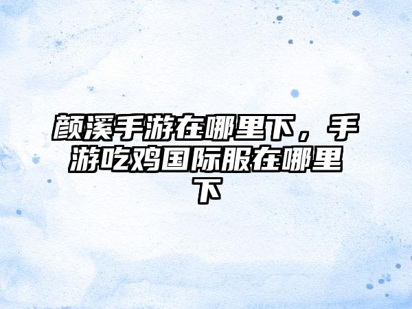 颜溪手游在哪里下，手游吃鸡国际服在哪里下