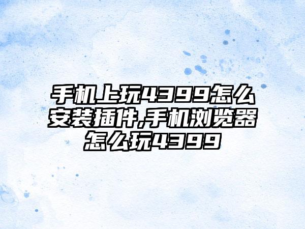 手机上玩4399怎么安装插件,手机浏览器怎么玩4399
