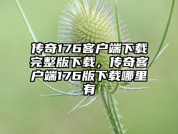 传奇176客户端下载完整版下载，传奇客户端176版下载哪里有