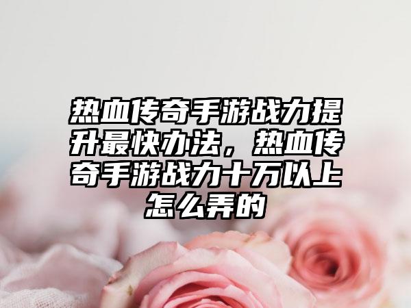 热血传奇手游战力提升最快办法，热血传奇手游战力十万以上怎么弄的