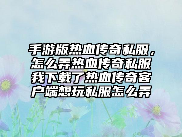 手游版热血传奇私服，怎么弄热血传奇私服我下载了热血传奇客户端想玩私服怎么弄