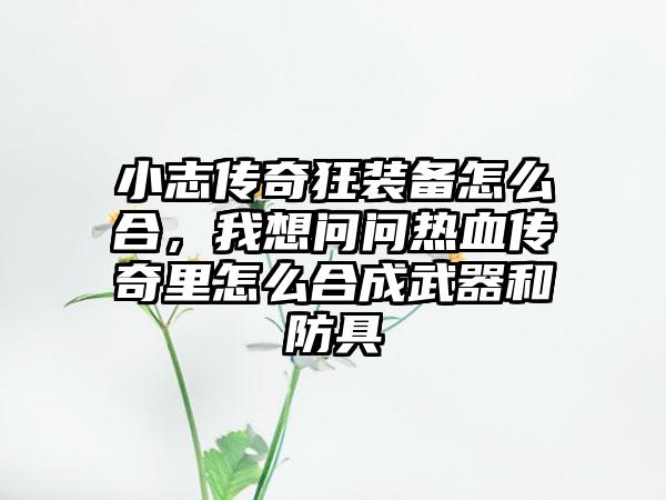 小志传奇狂装备怎么合，我想问问热血传奇里怎么合成武器和防具