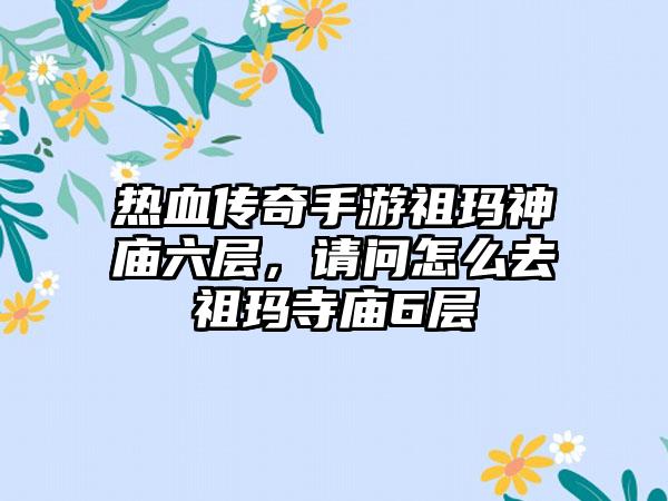 热血传奇手游祖玛神庙六层，请问怎么去祖玛寺庙6层