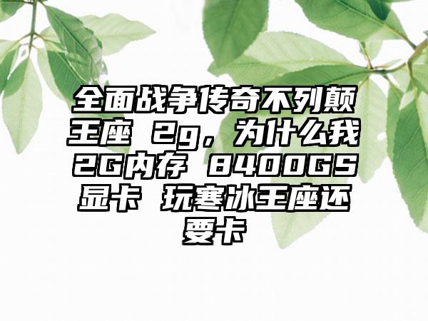 全面战争传奇不列颠王座 2g，为什么我2G内存 8400GS显卡 玩寒冰王座还要卡