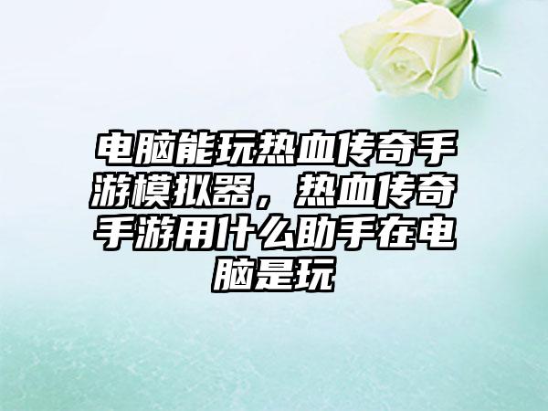 电脑能玩热血传奇手游模拟器，热血传奇手游用什么助手在电脑是玩