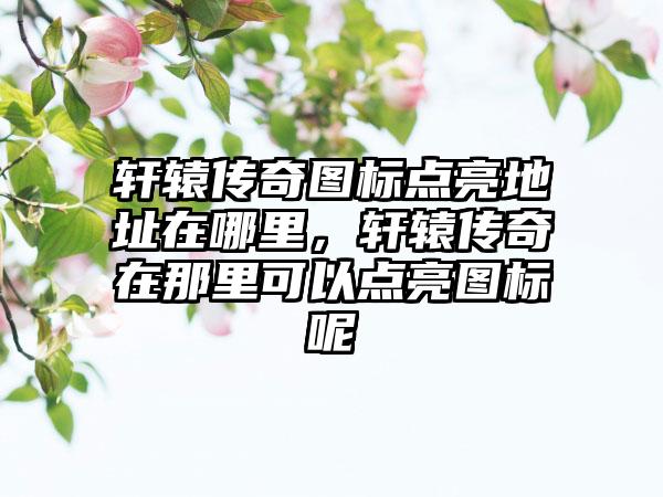 轩辕传奇图标点亮地址在哪里，轩辕传奇在那里可以点亮图标呢