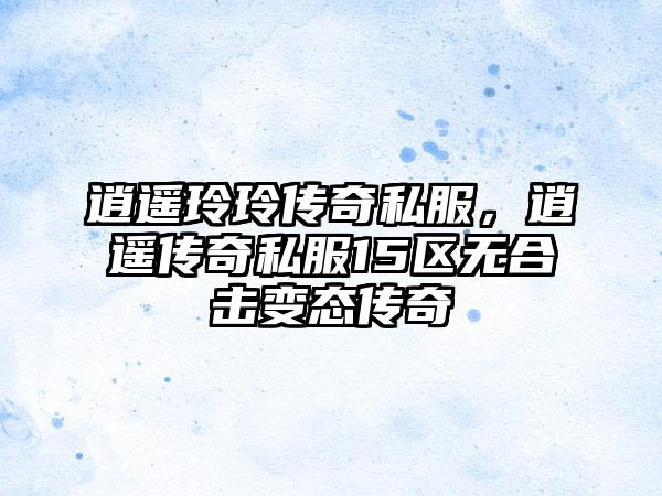 逍遥玲玲传奇私服,逍遥传奇私服15区无合击变态传奇