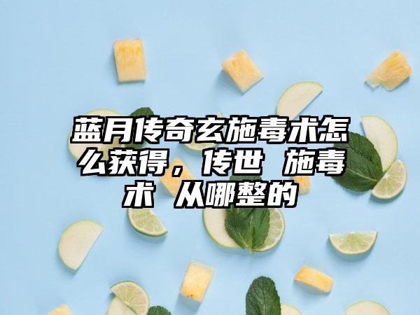 蓝月传奇玄施毒术怎么获得，传世 施毒术 从哪整的