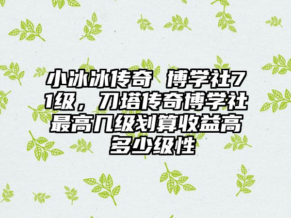 小冰冰传奇 博学社71级，刀塔传奇博学社最高几级划算收益高 多少级性