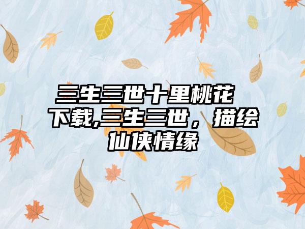 三生三世十里桃花 下载,三生三世，描绘仙侠情缘