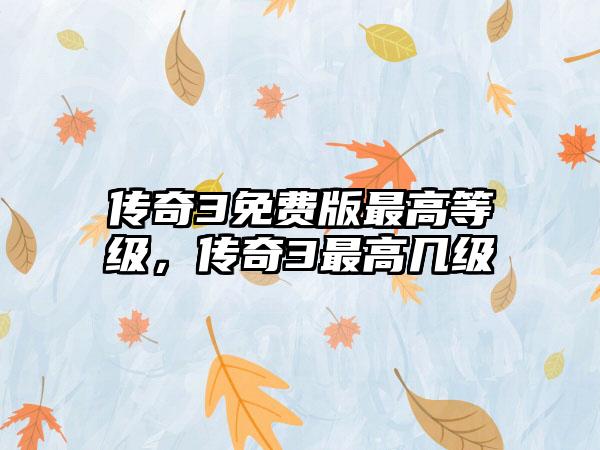 传奇3免费版最高等级，传奇3最高几级