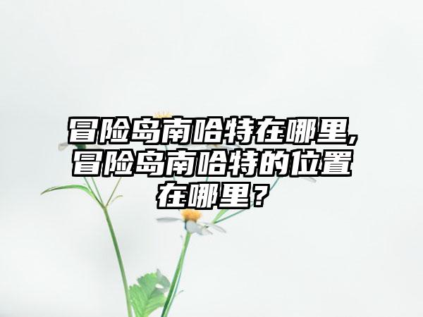 冒险岛南哈特在哪里,冒险岛南哈特的位置在哪里？