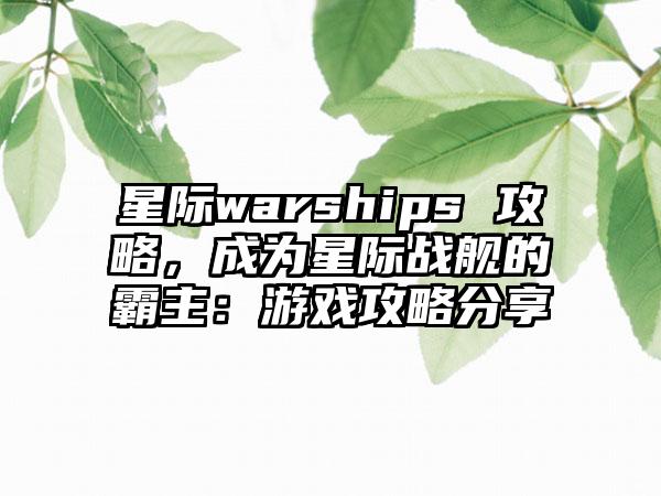 星际warships 攻略，成为星际战舰的霸主：游戏攻略分享