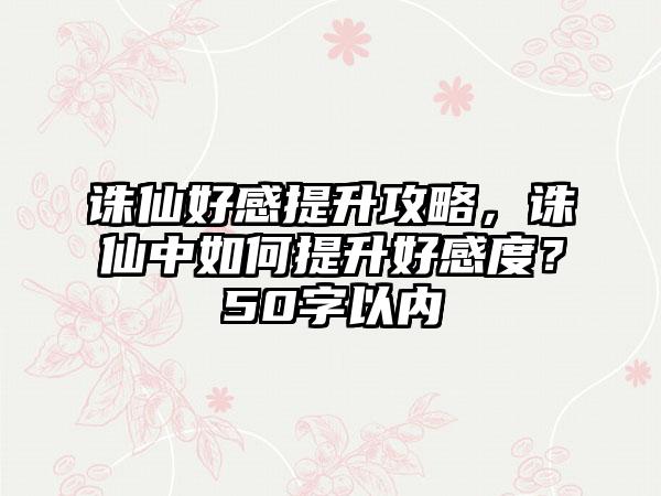 诛仙好感提升攻略，诛仙中如何提升好感度？50字以内