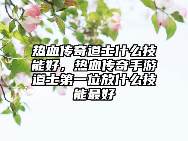 热血传奇道士什么技能好，热血传奇手游道士第一位放什么技能最好