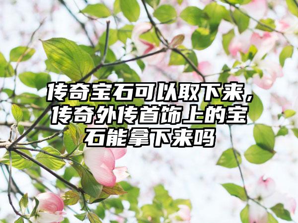 传奇宝石可以取下来，传奇外传首饰上的宝石能拿下来吗