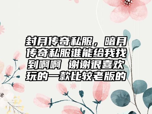 封月传奇私服，暗月传奇私服谁能给我找到啊啊 谢谢很喜欢玩的一款比较老版的