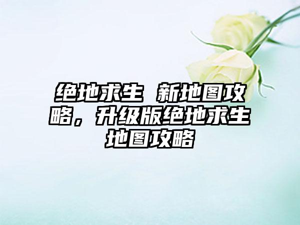 绝地求生 新地图攻略，升级版绝地求生地图攻略