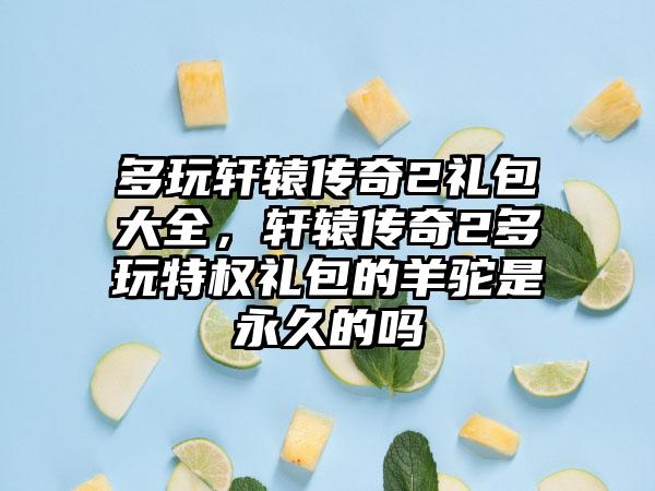 多玩轩辕传奇2礼包大全，轩辕传奇2多玩特权礼包的羊驼是永久的吗