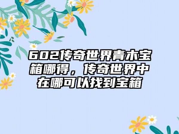 602传奇世界青木宝箱哪得，传奇世界中在哪可以找到宝箱