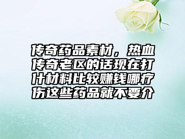 传奇药品素材，热血传奇老区的话现在打什材料比较赚钱哪疗伤这些药品就不要介