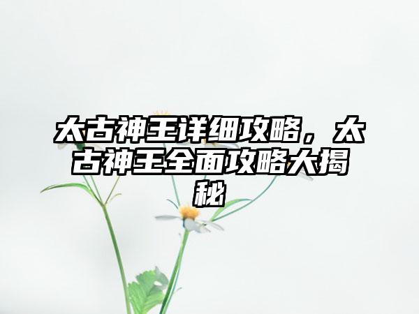 太古神王详细攻略，太古神王全面攻略大揭秘