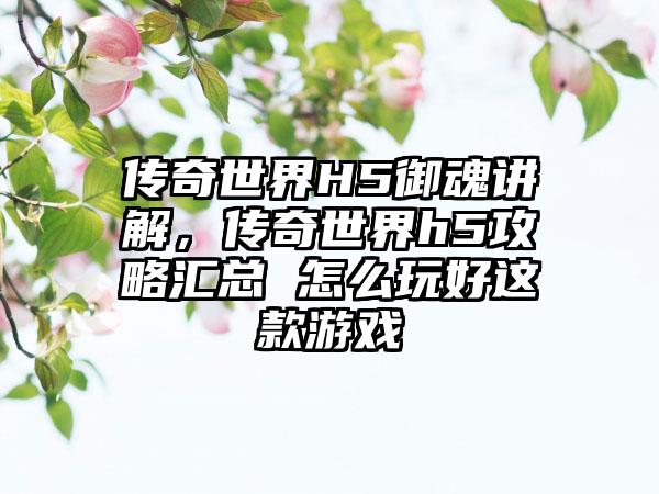 传奇世界H5御魂讲解，传奇世界h5攻略汇总 怎么玩好这款游戏